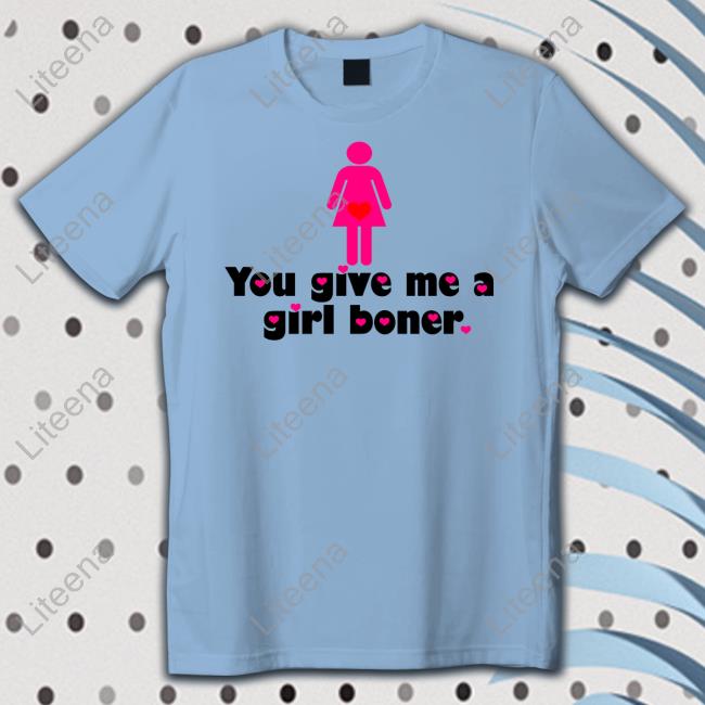 0211I92330811 You Give Me A Girl Boner Shirt